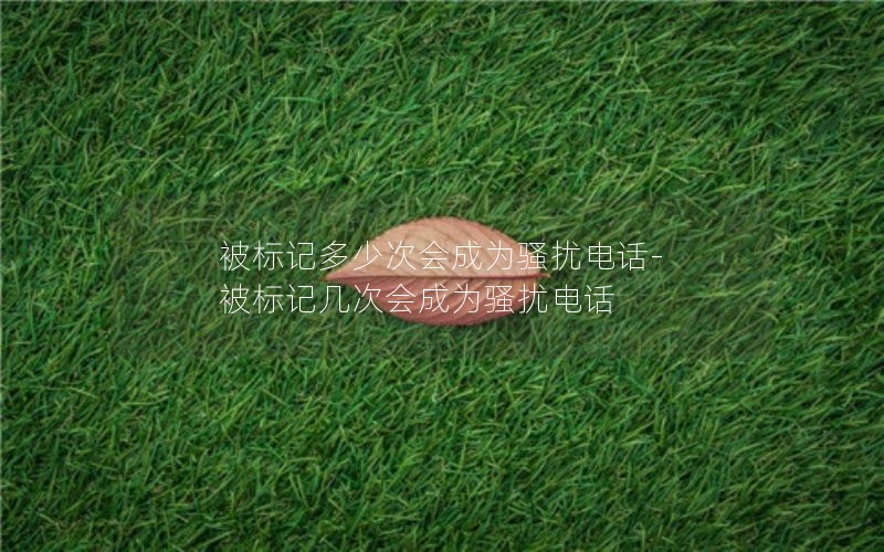被標記多少次會成為騷擾電話-被標記幾次會成為騷擾電話